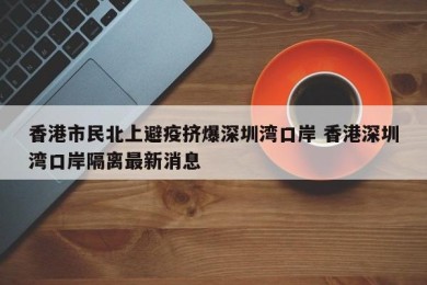 香港市民北上避疫挤爆深圳湾口岸 香港深圳湾口岸隔离最新消息