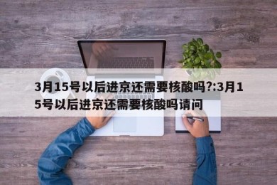 3月15号以后进京还需要核酸吗?:3月15号以后进京还需要核酸吗请问