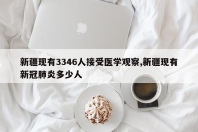 新疆现有3346人接受医学观察,新疆现有新冠肺炎多少人