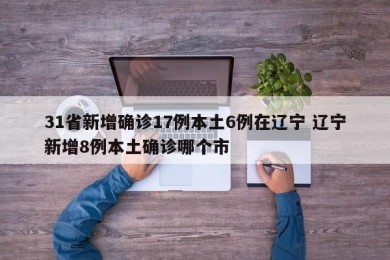 31省新增确诊17例本土6例在辽宁 辽宁新增8例本土确诊哪个市