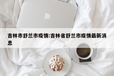 吉林市舒兰市疫情:吉林省舒兰市疫情最新消息