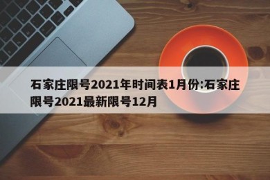 石家庄限号2021年时间表1月份:石家庄限号2021最新限号12月