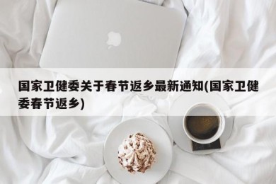 国家卫健委关于春节返乡最新通知(国家卫健委春节返乡)
