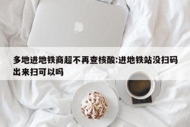 多地进地铁商超不再查核酸:进地铁站没扫码出来扫可以吗