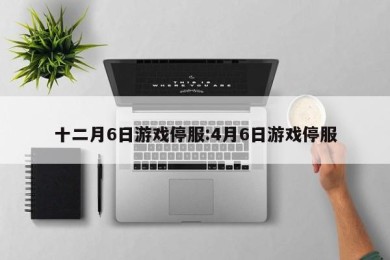 十二月6日游戏停服:4月6日游戏停服