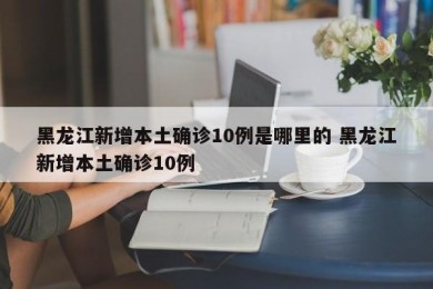 黑龙江新增本土确诊10例是哪里的 黑龙江新增本土确诊10例