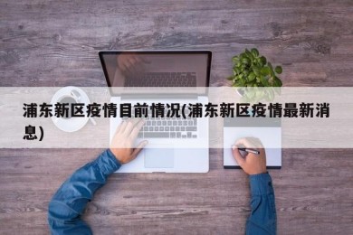浦东新区疫情目前情况(浦东新区疫情最新消息)