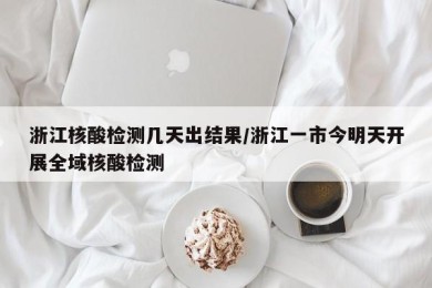 浙江核酸检测几天出结果/浙江一市今明天开展全域核酸检测