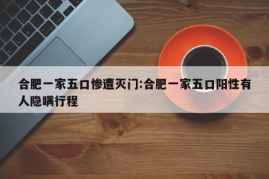 合肥一家五口惨遭灭门:合肥一家五口阳性有人隐瞒行程