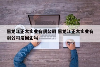 黑龙江正大实业有限公司 黑龙江正大实业有限公司是国企吗