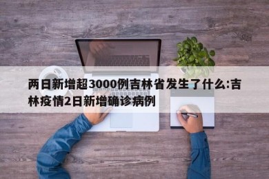 两日新增超3000例吉林省发生了什么:吉林疫情2日新增确诊病例