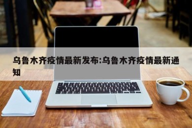 乌鲁木齐疫情最新发布:乌鲁木齐疫情最新通知