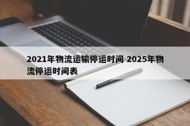 2021年物流运输停运时间 2025年物流停运时间表