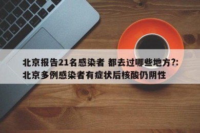 北京报告21名感染者 都去过哪些地方?:北京多例感染者有症状后核酸仍阴性