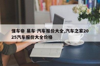 懂车帝 易车 汽车报价大全,汽车之家2025汽车报价大全价格