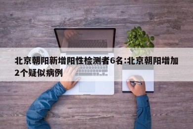 北京朝阳新增阳性检测者6名:北京朝阳增加2个疑似病例