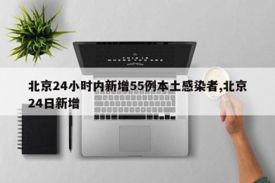 北京24小时内新增55例本土感染者,北京24日新增