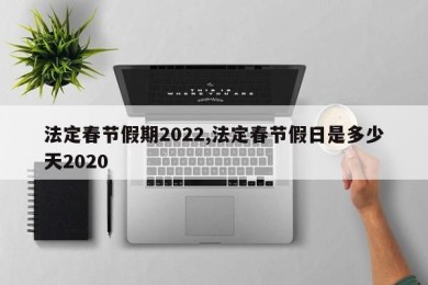 法定春节假期2022,法定春节假日是多少天2020