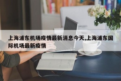 上海浦东机场疫情最新消息今天,上海浦东国际机场最新疫情