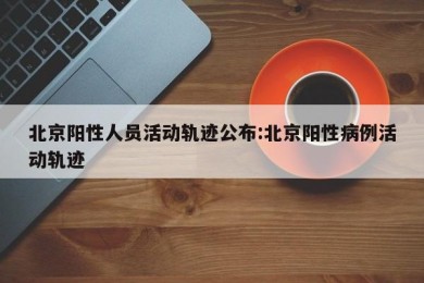 北京阳性人员活动轨迹公布:北京阳性病例活动轨迹