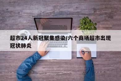 超市24人新冠聚集感染/六个商场超市出现冠状肺炎