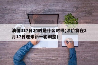 油价317日24时是什么时候(油价将在3月17日迎来新一轮调整)