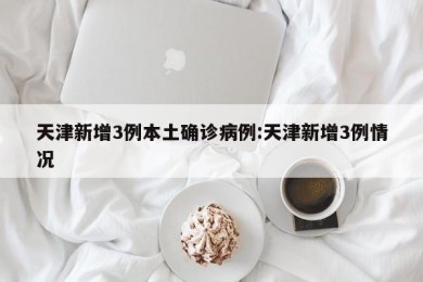 天津新增3例本土确诊病例:天津新增3例情况