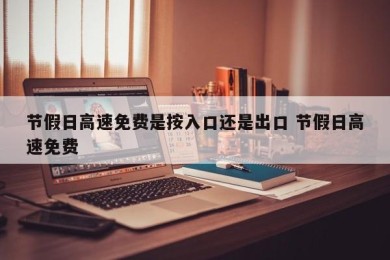 节假日高速免费是按入口还是出口 节假日高速免费