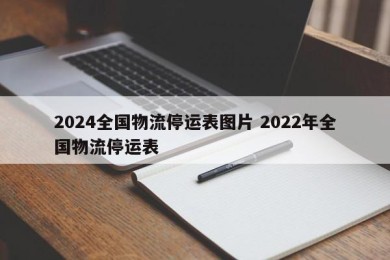 2024全国物流停运表图片 2022年全国物流停运表