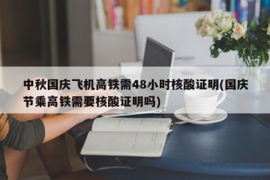 中秋国庆飞机高铁需48小时核酸证明(国庆节乘高铁需要核酸证明吗)