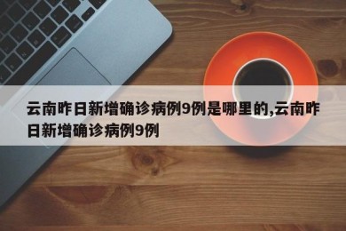 云南昨日新增确诊病例9例是哪里的,云南昨日新增确诊病例9例