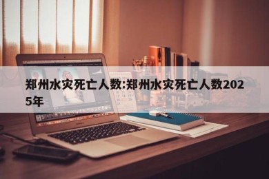 郑州水灾死亡人数:郑州水灾死亡人数2025年