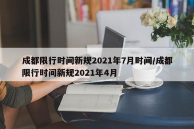 成都限行时间新规2021年7月时间/成都限行时间新规2021年4月