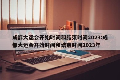 成都大运会开始时间和结束时间2023:成都大运会开始时间和结束时间2023年