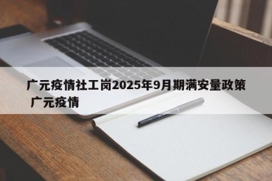 广元疫情社工岗2025年9月期满安量政策 广元疫情