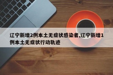 辽宁新增2例本土无症状感染者,辽宁新增1例本土无症状行动轨迹