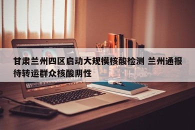 甘肃兰州四区启动大规模核酸检测 兰州通报待转运群众核酸阴性