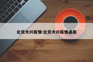 北京大兴疫情:北京大兴疫情通报