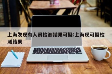 上海发现有人员检测结果可疑:上海现可疑检测结果