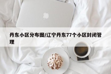 丹东小区分布图/辽宁丹东77个小区封闭管理