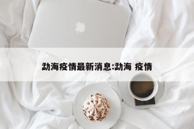 勐海疫情最新消息:勐海 疫情