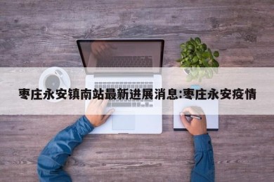 枣庄永安镇南站最新进展消息:枣庄永安疫情