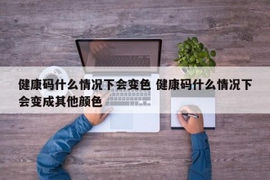 健康码什么情况下会变色 健康码什么情况下会变成其他颜色