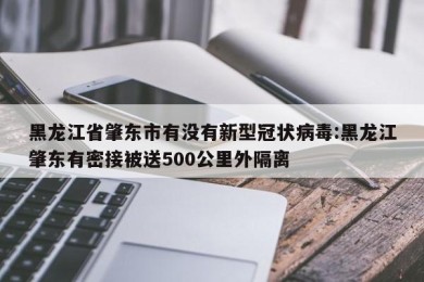 黑龙江省肇东市有没有新型冠状病毒:黑龙江肇东有密接被送500公里外隔离