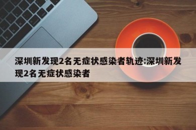 深圳新发现2名无症状感染者轨迹:深圳新发现2名无症状感染者