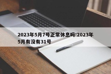 2023年5月7号正常休息吗:2023年5月有没有31号
