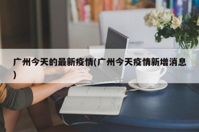 广州今天的最新疫情(广州今天疫情新增消息)