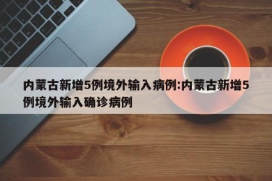 内蒙古新增5例境外输入病例:内蒙古新增5例境外输入确诊病例
