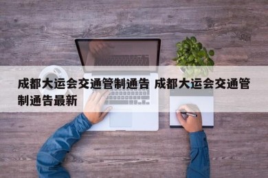 成都大运会交通管制通告 成都大运会交通管制通告最新