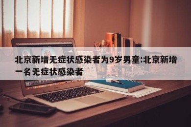 北京新增无症状感染者为9岁男童:北京新增一名无症状感染者